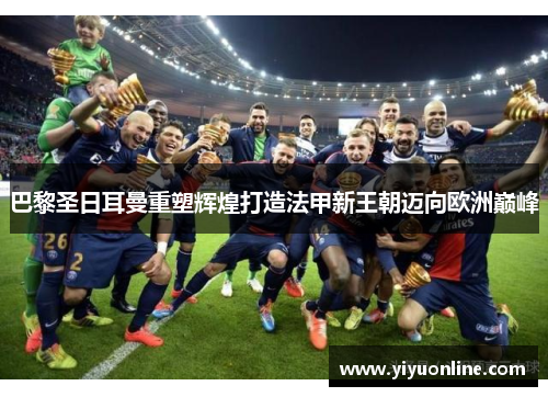 巴黎圣日耳曼重塑辉煌打造法甲新王朝迈向欧洲巅峰