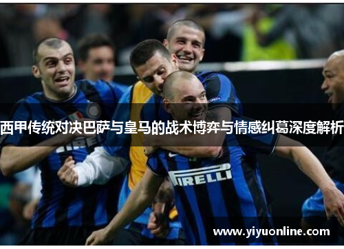 西甲传统对决巴萨与皇马的战术博弈与情感纠葛深度解析 西甲传统对决巴萨与皇马的战术博弈与情感纠葛深度解析