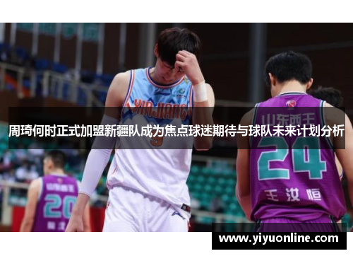 周琦何时正式加盟新疆队成为焦点球迷期待与球队未来计划分析