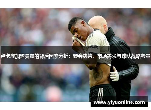 卢卡库加盟曼联的背后因素分析:转会决策、市场需求与球队战略考量 卢卡库加盟曼联的背后因素分析:转会决策、市场需求与球队战略考量