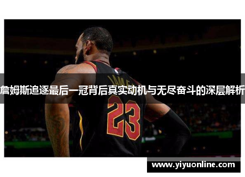 詹姆斯追逐最后一冠背后真实动机与无尽奋斗的深层解析